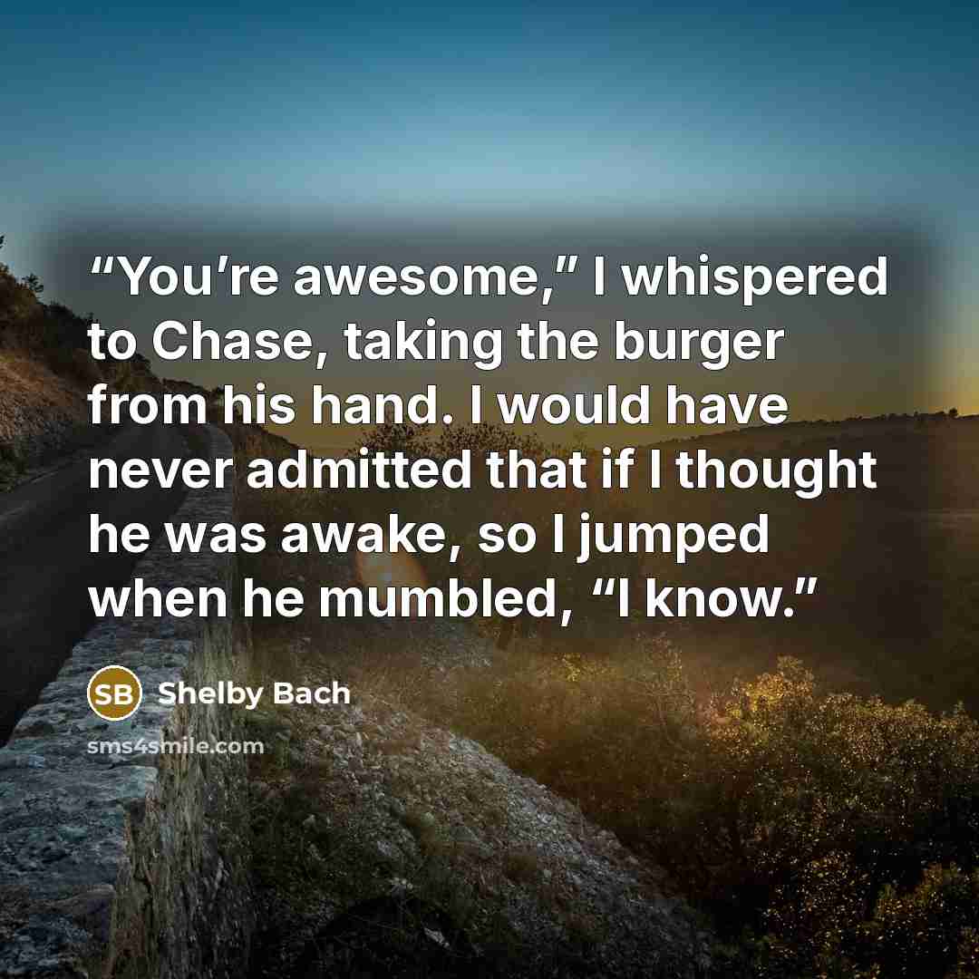 “You’re awesome,” I whispered to Chase, taking the burger from his hand. I would have never admitted that if I thought he was awake, so I jumped when he mumbled, “I know.” quote by Shelby Bach