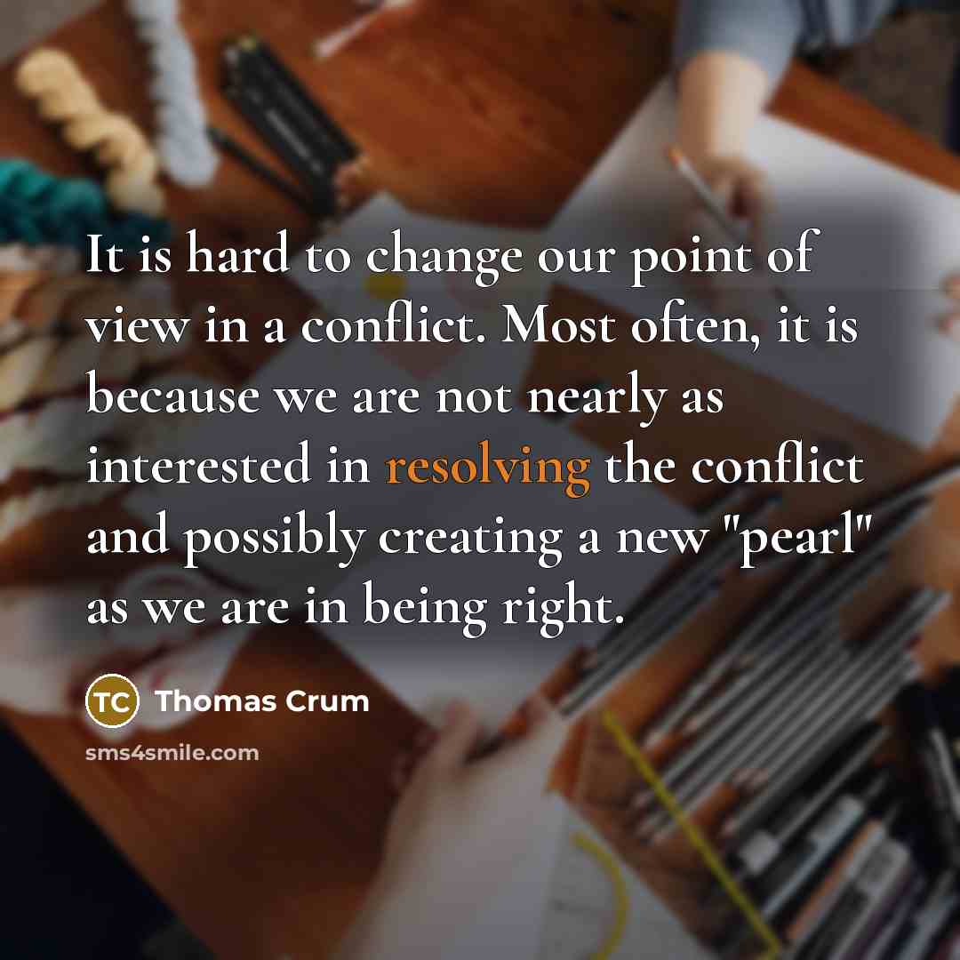 “It is hard to change our point of view in a conflict. Most often, it is because we are not nearly as interested in resolving the conflict and possibly creating a new "pearl" as we are in being right.” quote by Thomas Crum