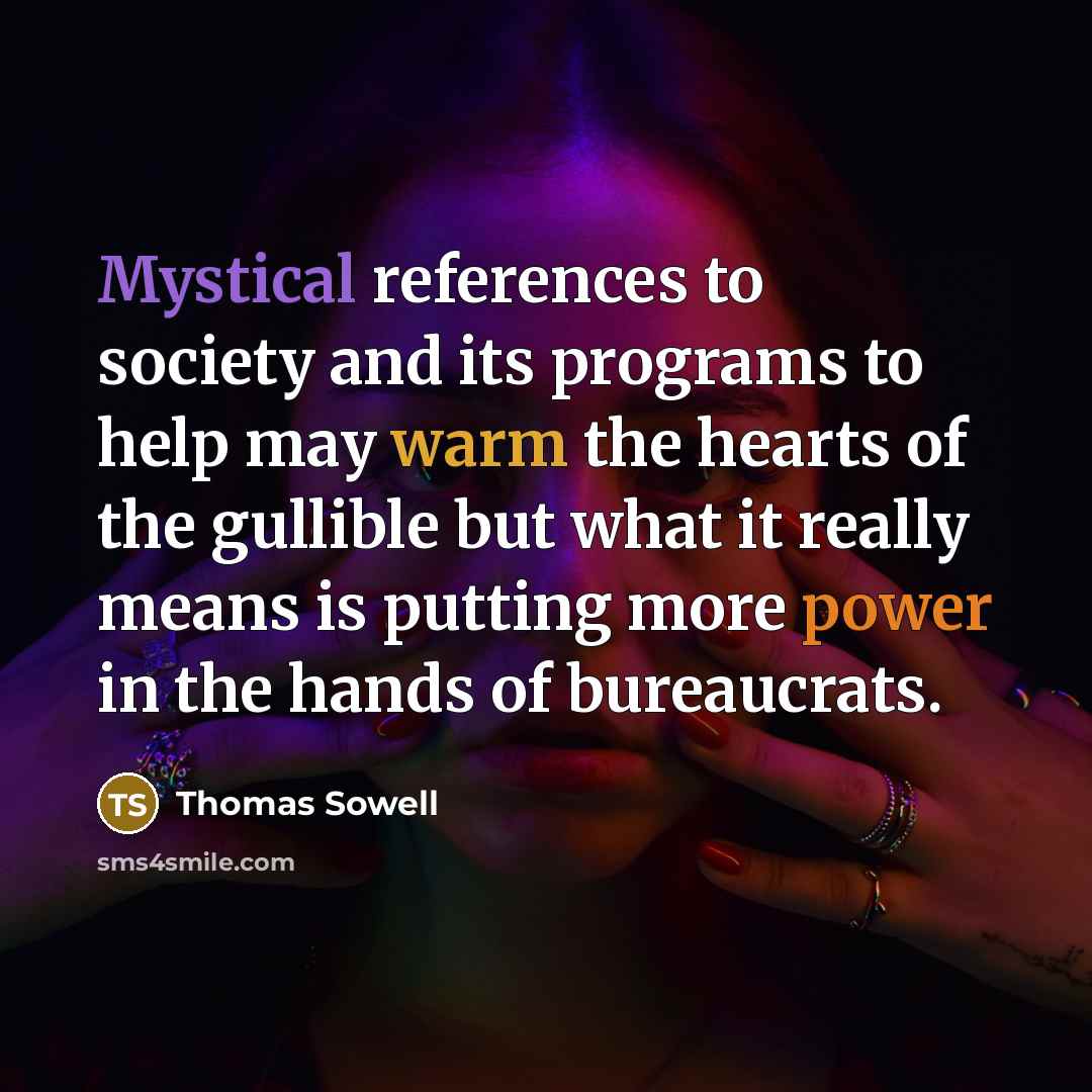 “Mystical references to society and its programs to help may warm the hearts of the gullible but what it really means is putting more power in the hands of bureaucrats.” quote by Thomas Sowell