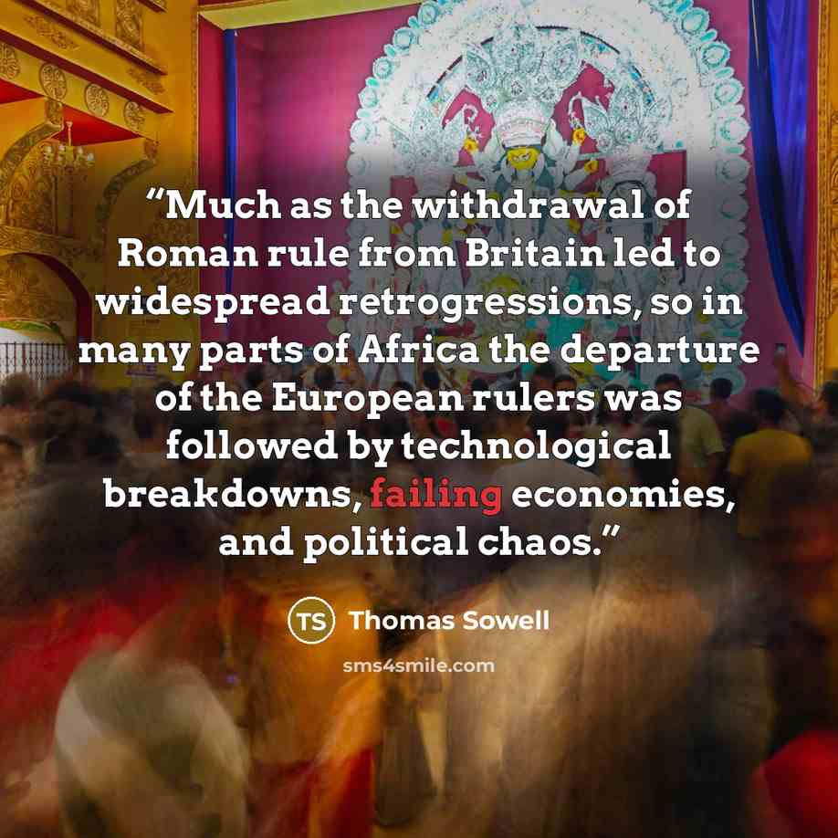 “Much as the withdrawal of Roman rule from Britain led to widespread retrogressions, so in many parts of Africa the departure of the European rulers was followed by technological breakdowns, failing economies, and political chaos.” quote by Thomas Sowell