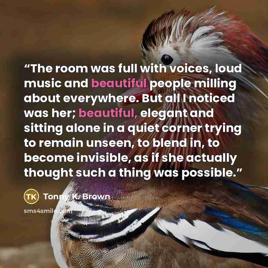 “The room was full with voices, loud music and beautiful people milling about everywhere. But all I noticed was her; beautiful, elegant and sitting alone in a quiet corner trying to remain unseen, to blend in, to become invisible, as if she actually thought such a thing was possible.” quote by Tonny K. Brown