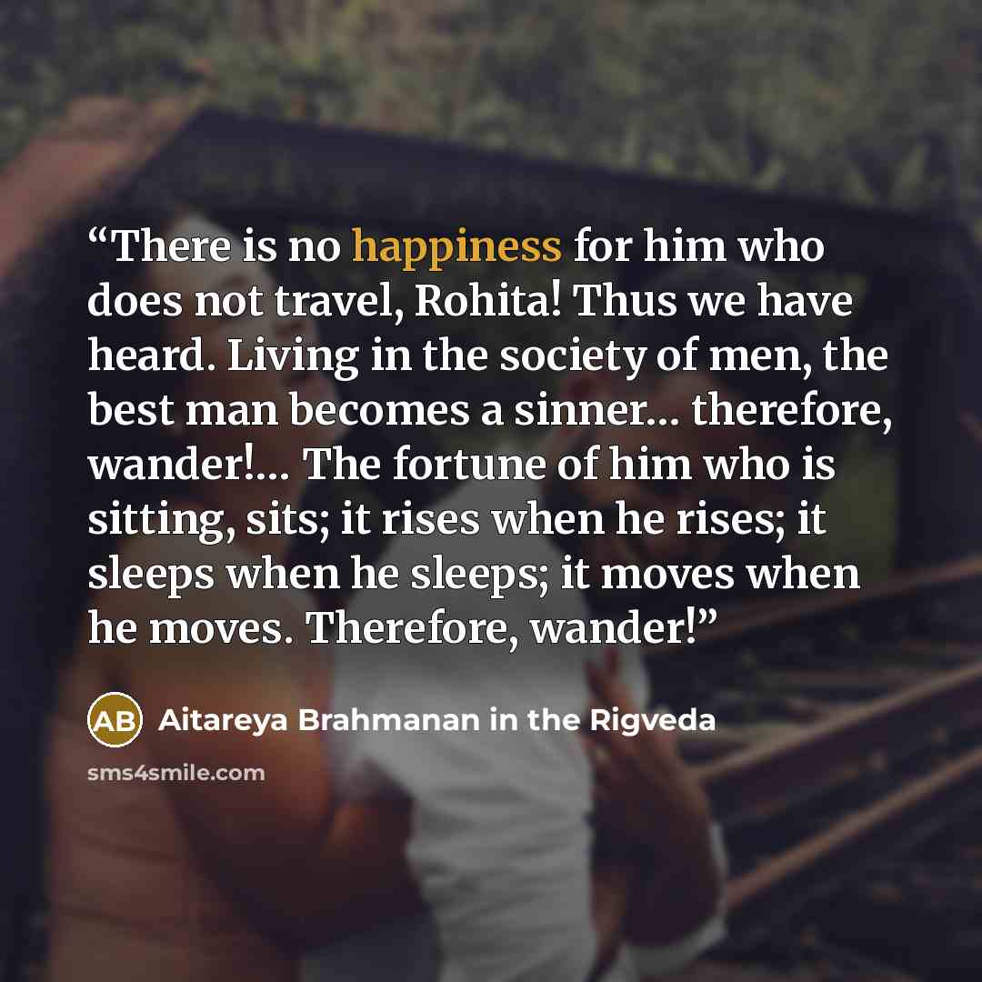 “There is no happiness for him who does not travel, Rohita! Thus we have heard. Living in the society of men, the best man becomes a sinner… therefore, wander!… The fortune of him who is sitting, sits; it rises when he rises; it sleeps when he sleeps; it moves when he moves. Therefore, wander!” quote by Aitareya Brahmanan in the Rigveda