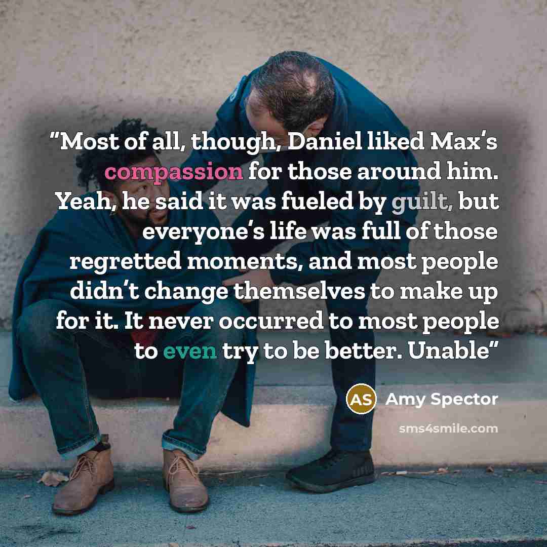“Most of all, though, Daniel liked Max’s compassion for those around him. Yeah, he said it was fueled by guilt, but everyone’s life was full of those regretted moments, and most people didn’t change themselves to make up for it. It never occurred to most people to even try to be better. Unable” quote by Amy Spector