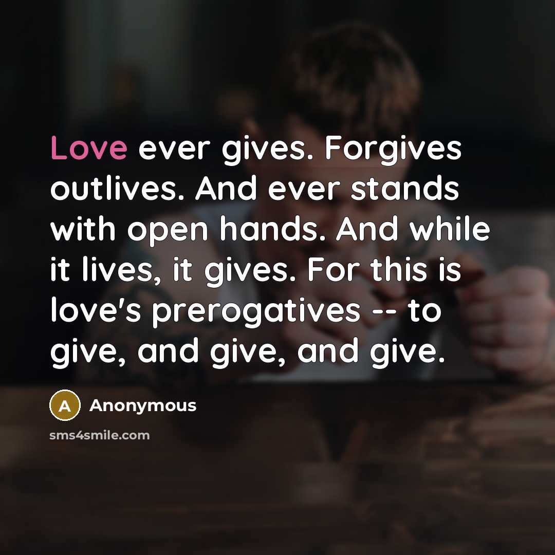 “Love ever gives. Forgives outlives. And ever stands with open hands. And while it lives, it gives. For this is love's prerogatives -- to give, and give, and give.” quote by Anonymous