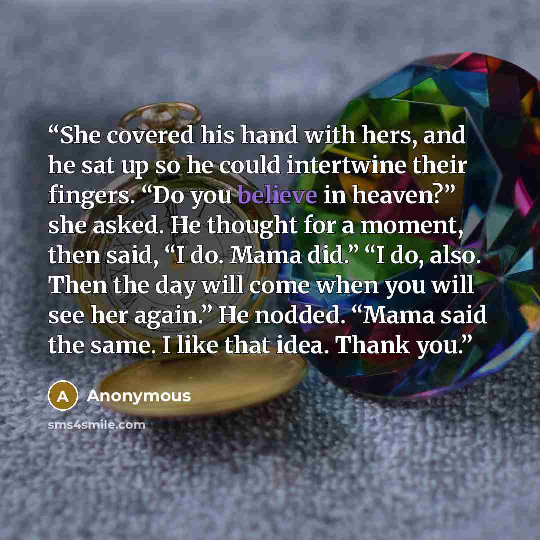 “She covered his hand with hers, and he sat up so he could intertwine their fingers. “Do you believe in heaven?” she asked. He thought for a moment, then said, “I do. Mama did.” “I do, also. Then the day will come when you will see her again.” He nodded. “Mama said the same. I like that idea. Thank…” quote by Anonymous