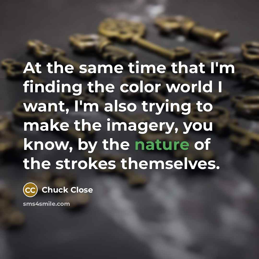 “At the same time that I'm finding the color world I want, I'm also trying to make the imagery, you know, by the nature of the strokes themselves.” quote by Chuck Close