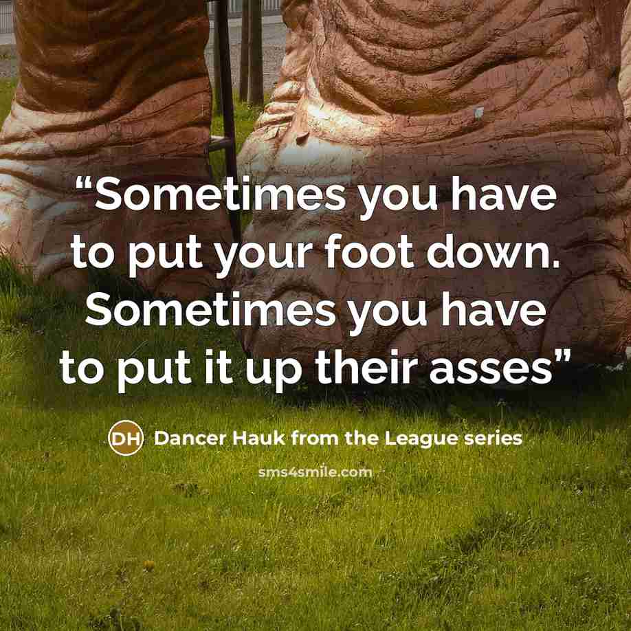 “Sometimes you have to put your foot down. Sometimes you have to put it up their asses” quote by Dancer Hauk from the League series
