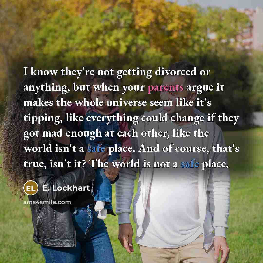 “I know they're not getting divorced or anything, but when your parents argue it makes the whole universe seem like it's tipping, like everything could change if they got mad enough at each other, like the world isn't a safe place. And of course, that's true, isn't it? The world is not a safe place.” quote by E. Lockhart