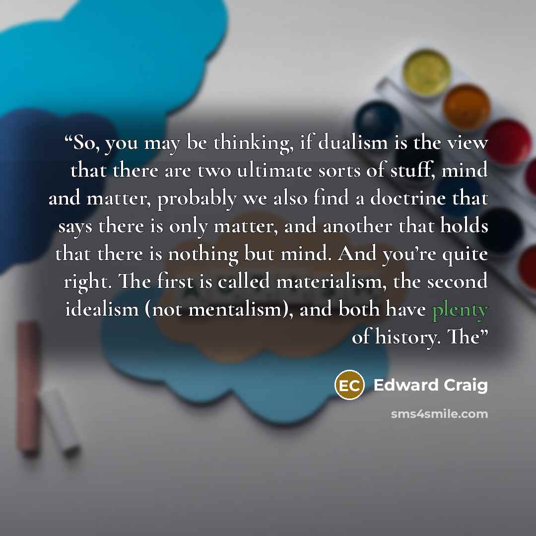 “So, you may be thinking, if dualism is the view that there are two ultimate sorts of stuff, mind and matter, probably we also find a doctrine that says there is only matter, and another that holds that there is nothing but mind. And you’re quite right. The first is called materialism, the second…” quote by Edward Craig