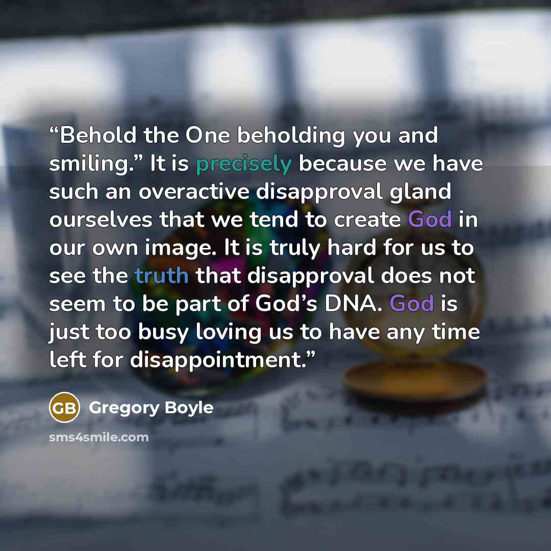 “Behold the One beholding you and smiling.” It is precisely because we have such an overactive disapproval gland ourselves that we tend to create God in our own image. It is truly hard for us to see the truth that disapproval does not seem to be part of God’s DNA. God is just too busy loving us to…” quote by Gregory Boyle