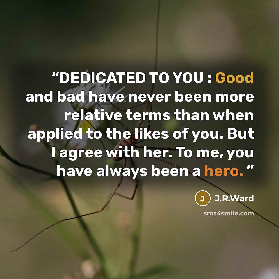 “DEDICATED TO YOU : Good and bad have never been more relative terms than when applied to the likes of you. But I agree with her. To me, you have always been a hero.” quote by J.R.Ward