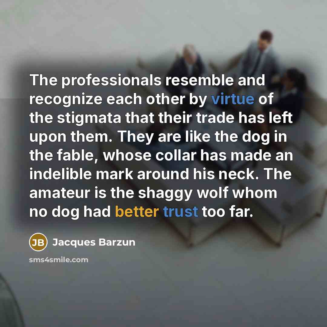 “The professionals resemble and recognize each other by virtue of the stigmata that their trade has left upon them. They are like the dog in the fable, whose collar has made an indelible mark around his neck. The amateur is the shaggy wolf whom no dog had better trust too far.” quote by Jacques Barzun