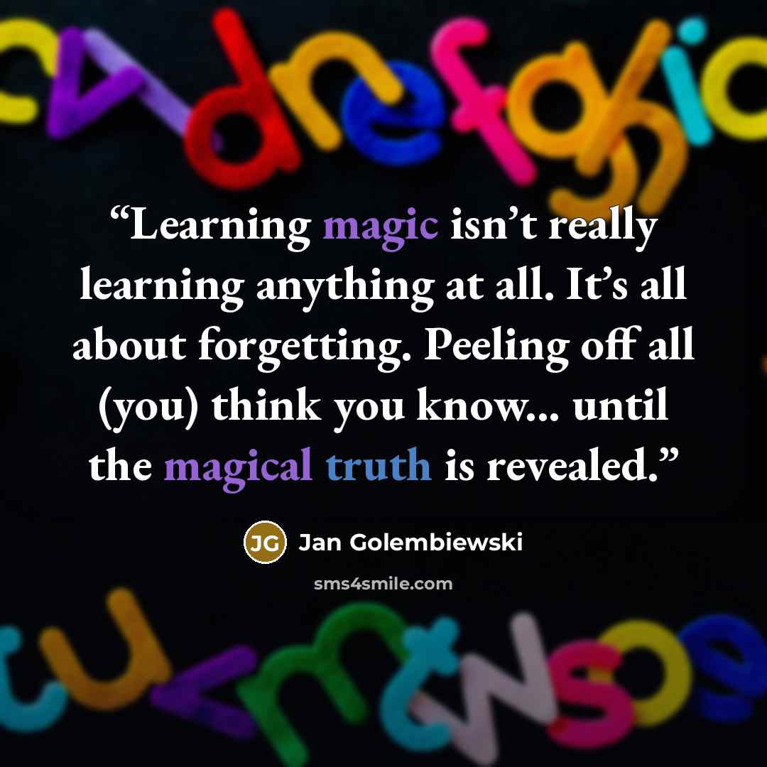 “Learning magic isn’t really learning anything at all. It’s all about forgetting. Peeling off all (you) think you know... until the magical truth is revealed.” quote by Jan Golembiewski