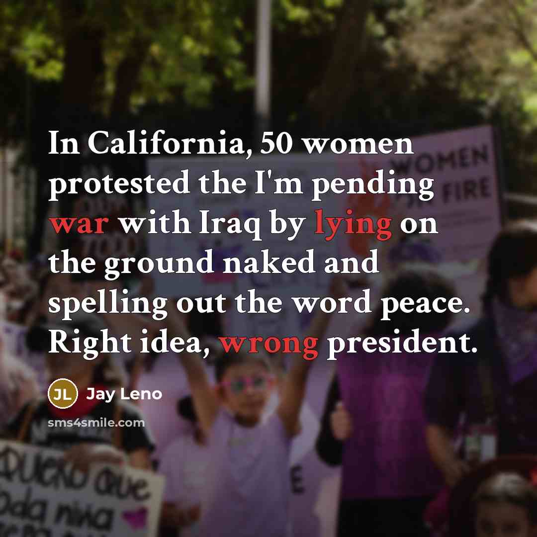 “In California, 50 women protested the I'm pending war with Iraq by lying on the ground naked and spelling out the word peace. Right idea, wrong president.” quote by Jay Leno