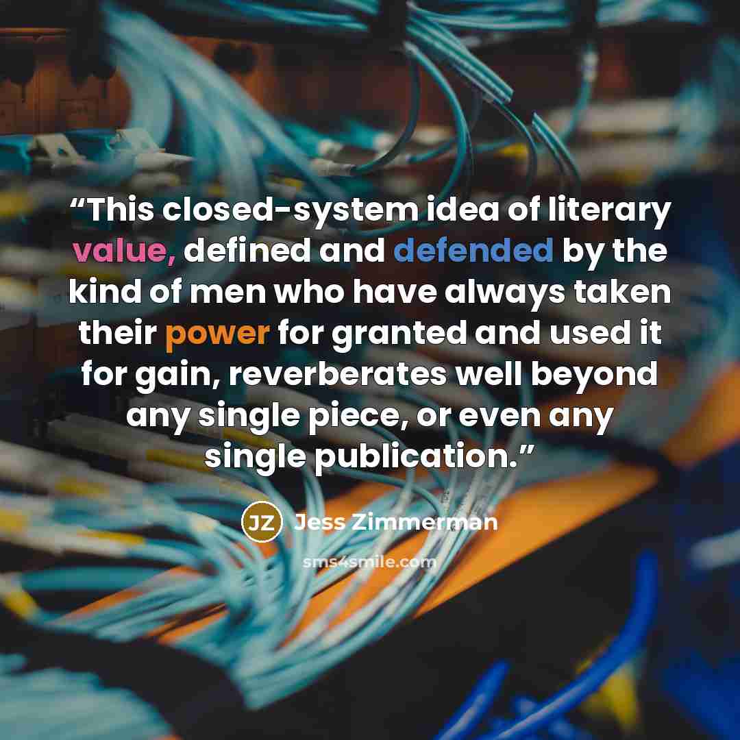 “This closed-system idea of literary value, defined and defended by the kind of men who have always taken their power for granted and used it for gain, reverberates well beyond any single piece, or even any single publication.” quote by Jess Zimmerman