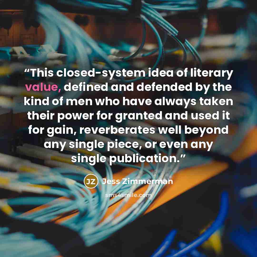 “This closed-system idea of literary value, defined and defended by the kind of men who have always taken their power for granted and used it for gain, reverberates well beyond any single piece, or even any single publication.” quote by Jess Zimmerman