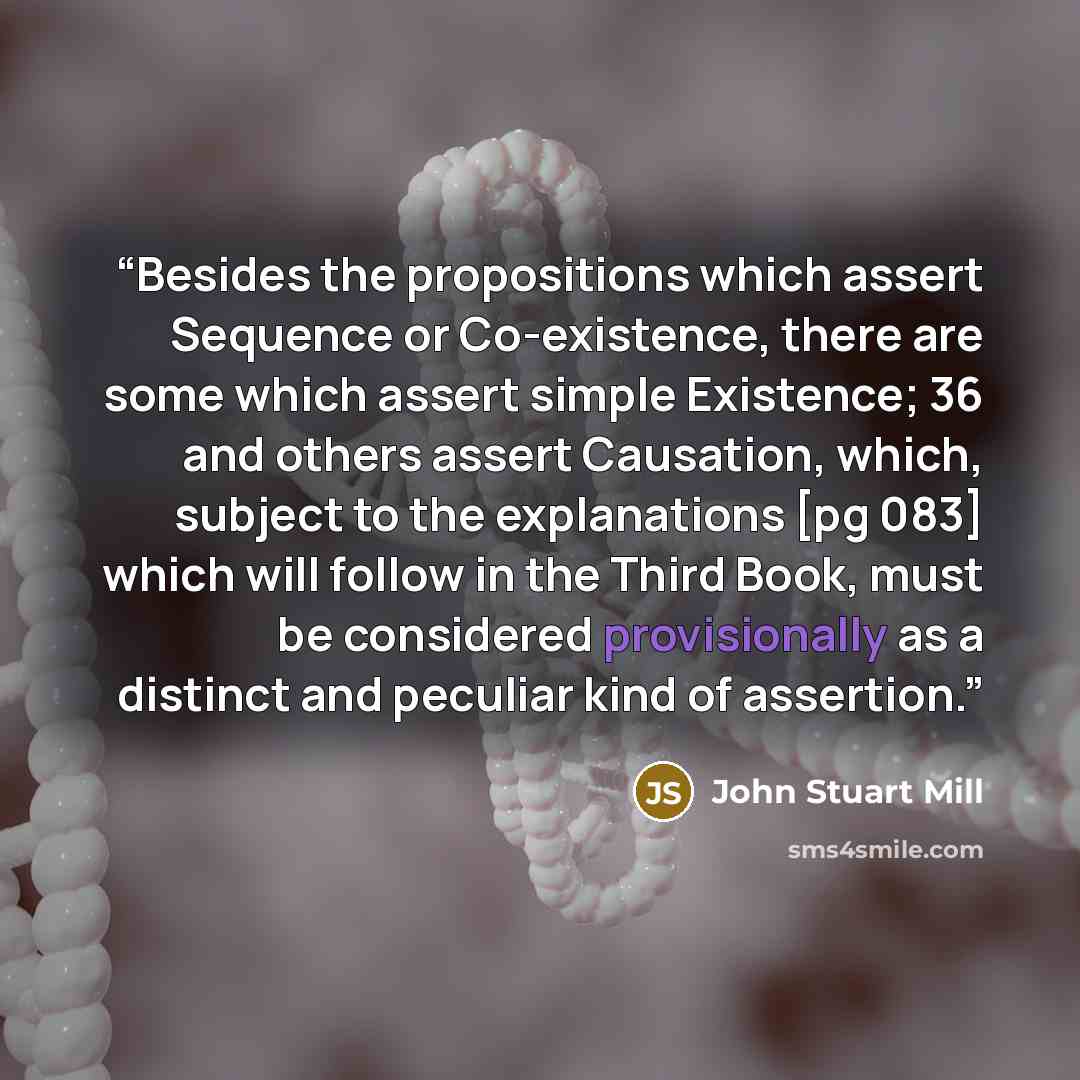 “Besides the propositions which assert Sequence or Co-existence, there are some which assert simple Existence; 36 and others assert Causation, which, subject to the explanations [pg 083] which will follow in the Third Book, must be considered provisionally as a distinct and peculiar kind of…” quote by John Stuart Mill
