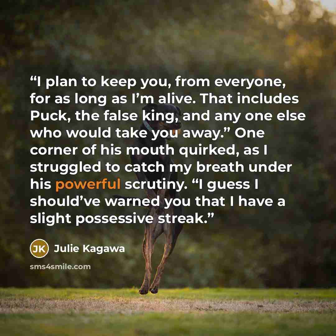 “I plan to keep you, from every­one, for as long as I’m alive. That includes Puck, the false king, and any one else who would take you away.” One corner of his mouth quirked, as I struggled to catch my breath under his powerful scrutiny. “I guess I should’ve warned you that I have a slight…” quote by Julie Kagawa