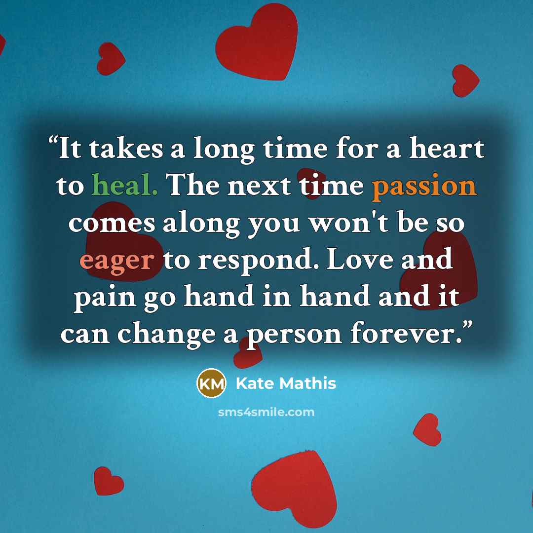 “It takes a long time for a heart to heal. The next time passion comes along you won't be so eager to respond. Love and pain go hand in hand and it can change a person forever.” quote by Kate Mathis