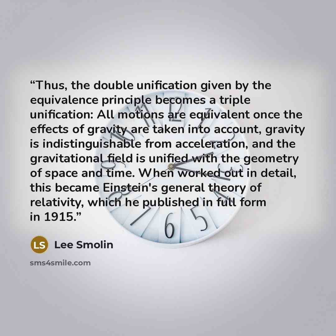 “Thus, the double unification given by the equivalence principle becomes a triple unification: All motions are equivalent once the effects of gravity are taken into account, gravity is indistinguishable from acceleration, and the gravitational field is unified with the geometry of space and time…” quote by Lee Smolin