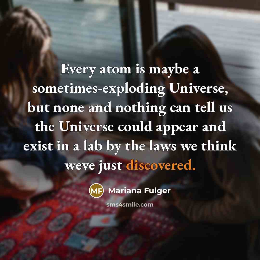 “Every atom is maybe a sometimes-exploding Universe, but none and nothing can tell us the Universe could appear and exist in a lab by the laws we think weve just discovered.” quote by Mariana Fulger