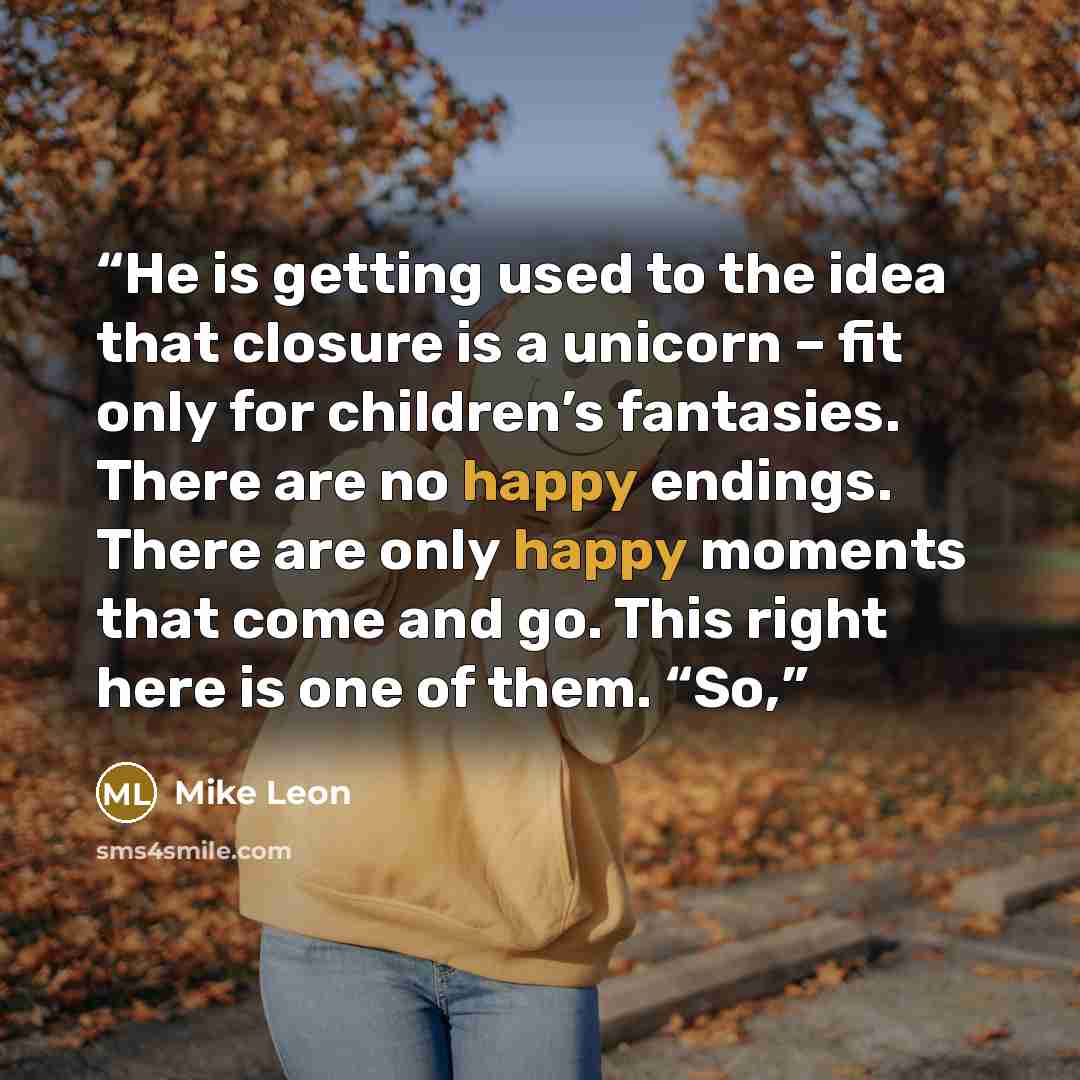 “He is getting used to the idea that closure is a unicorn – fit only for children’s fantasies. There are no happy endings. There are only happy moments that come and go. This right here is one of them. “So,” quote by Mike Leon