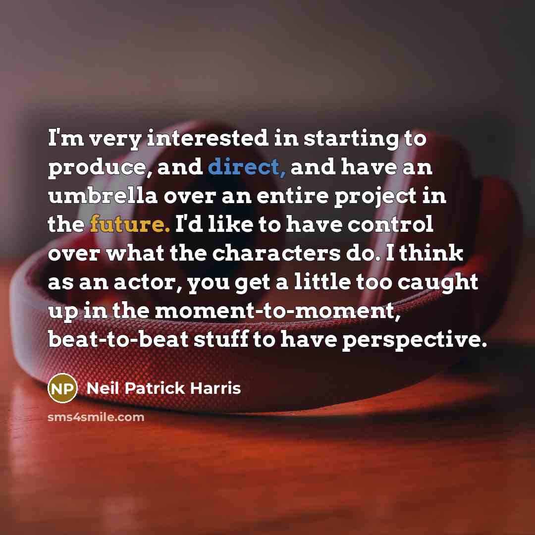 “I'm very interested in starting to produce, and direct, and have an umbrella over an entire project in the future. I'd like to have control over what the characters do. I think as an actor, you get a little too caught up in the moment-to-moment, beat-to-beat stuff to have perspective.” quote by Neil Patrick Harris