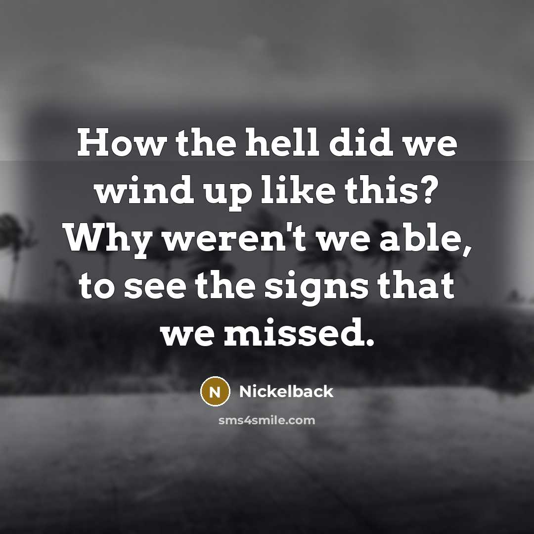“How the hell did we wind up like this? Why weren't we able, to see the signs that we missed.” quote by Nickelback