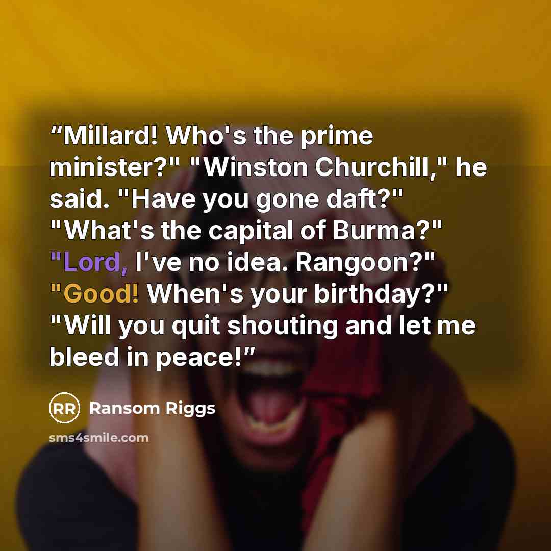 “Millard! Who's the prime minister?" "Winston Churchill," he said. "Have you gone daft?" "What's the capital of Burma?" "Lord, I've no idea. Rangoon?" "Good! When's your birthday?" "Will you quit shouting and let me bleed in peace!” quote by Ransom Riggs