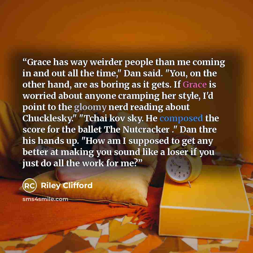 “Grace has way weirder people than me coming in and out all the time," Dan said. "You, on the other hand, are as boring as it gets. If Grace is worried about anyone cramping her style, I'd point to the gloomy nerd reading about Chucklesky." "Tchai kov sky. He composed the score for the ballet The…” quote by Riley Clifford