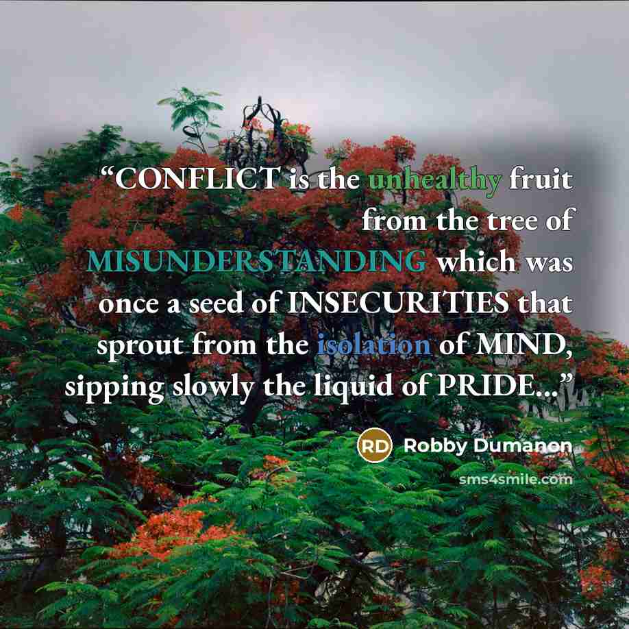“CONFLICT is the unhealthy fruit from the tree of MISUNDERSTANDING which was once a seed of INSECURITIES that sprout from the isolation of MIND, sipping slowly the liquid of PRIDE...” quote by Robby Dumanon
