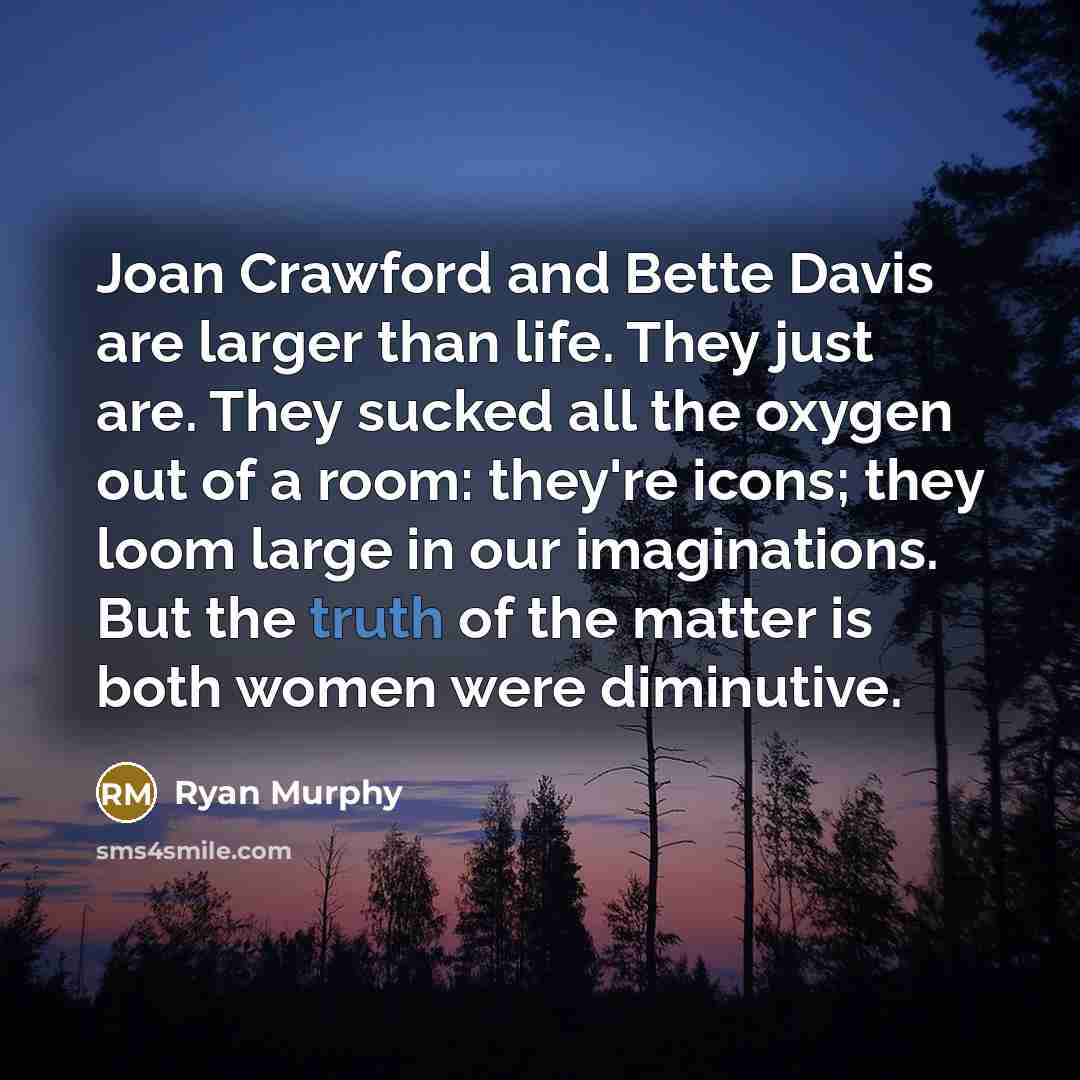 “Joan Crawford and Bette Davis are larger than life. They just are. They sucked all the oxygen out of a room: they're icons; they loom large in our imaginations. But the truth of the matter is both women were diminutive.” quote by Ryan Murphy