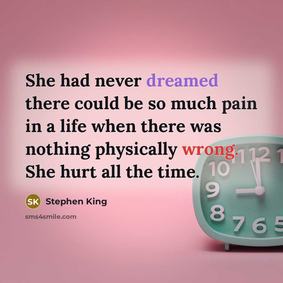 “She had never dreamed there could be so much pain in a life when there was nothing physically wrong. She hurt all the time.” quote by Stephen King