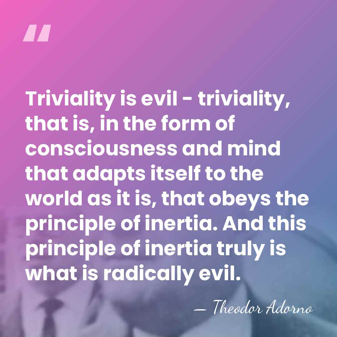 Triviality is evil - triviality, that is, in the form of consciousness&hellip; - Theodor Adorno