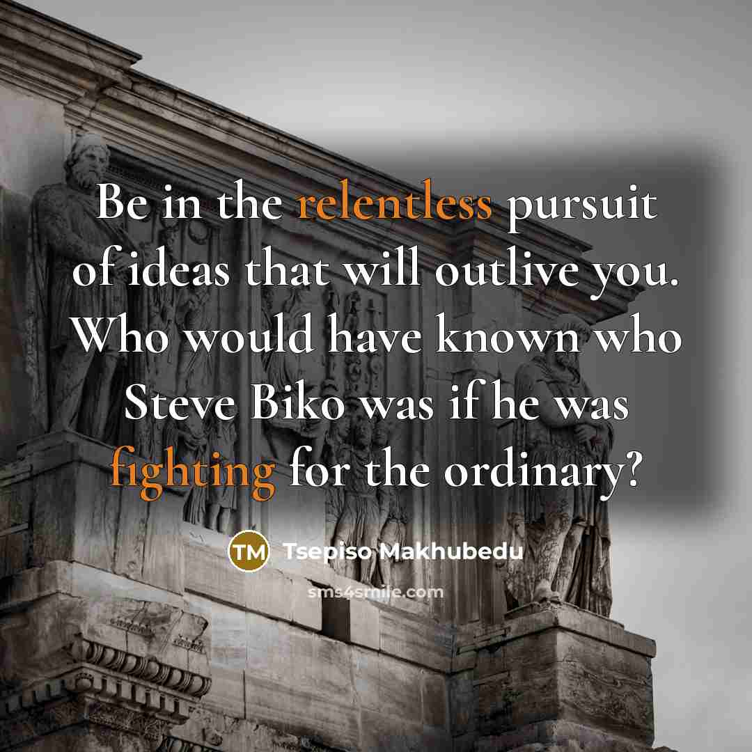 “Be in the relentless pursuit of ideas that will outlive you. Who would have known who Steve Biko was if he was fighting for the ordinary?” quote by Tsepiso Makhubedu