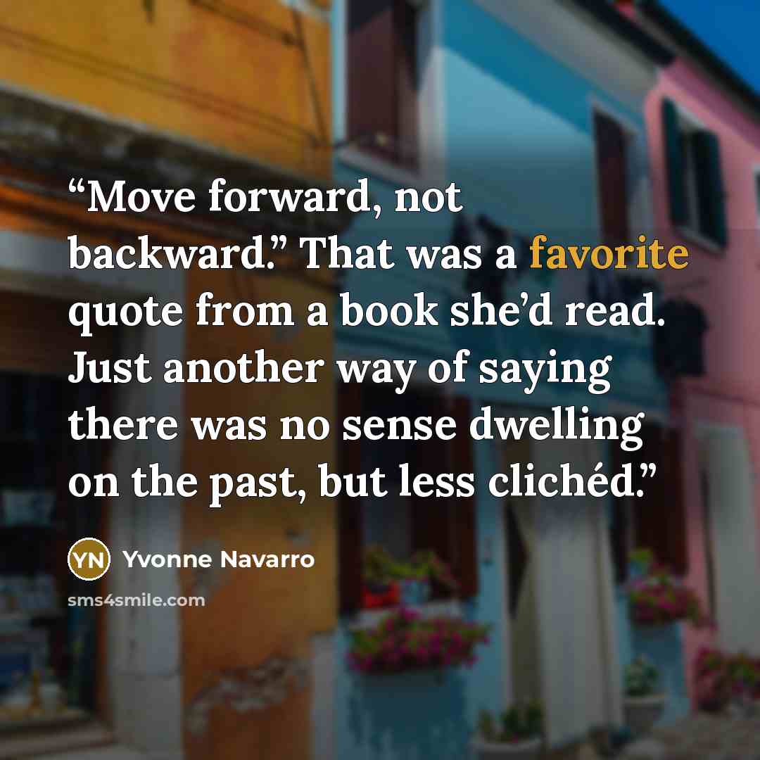 “Move forward, not backward.” That was a favorite quote from a book she’d read. Just another way of saying there was no sense dwelling on the past, but less clichéd.” quote by Yvonne Navarro