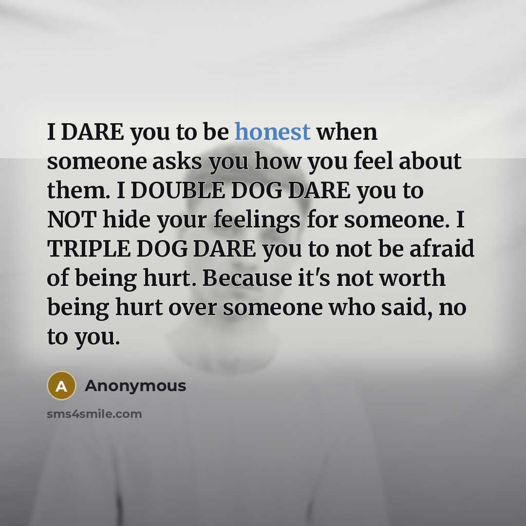 “I DARE you to be honest when someone asks you how you feel about them. I DOUBLE DOG DARE you to NOT hide your feelings for someone. I TRIPLE DOG DARE you to not be afraid of being hurt. Because it's not worth being hurt over someone who said, no to you.” quote by Anonymous