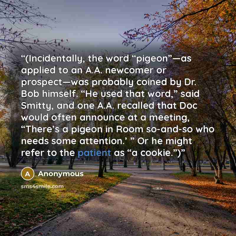 “(Incidentally, the word “pigeon”—as applied to an A.A. newcomer or prospect—was probably coined by Dr. Bob himself. “He used that word,” said Smitty, and one A.A. recalled that Doc would often announce at a meeting, “There’s a pigeon in Room so-and-so who needs some attention.’ ” Or he might refer…” quote by Anonymous