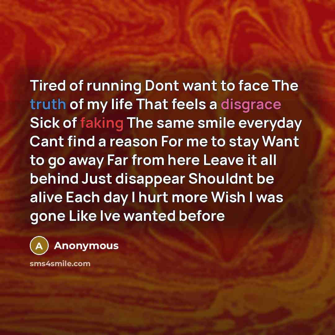 “Tired of running Dont want to face The truth of my life That feels a disgrace Sick of faking The same smile everyday Cant find a reason For me to stay Want to go away Far from here Leave it all behind Just disappear Shouldnt be alive Each day I hurt more Wish I was gone Like Ive wanted before” quote by Anonymous