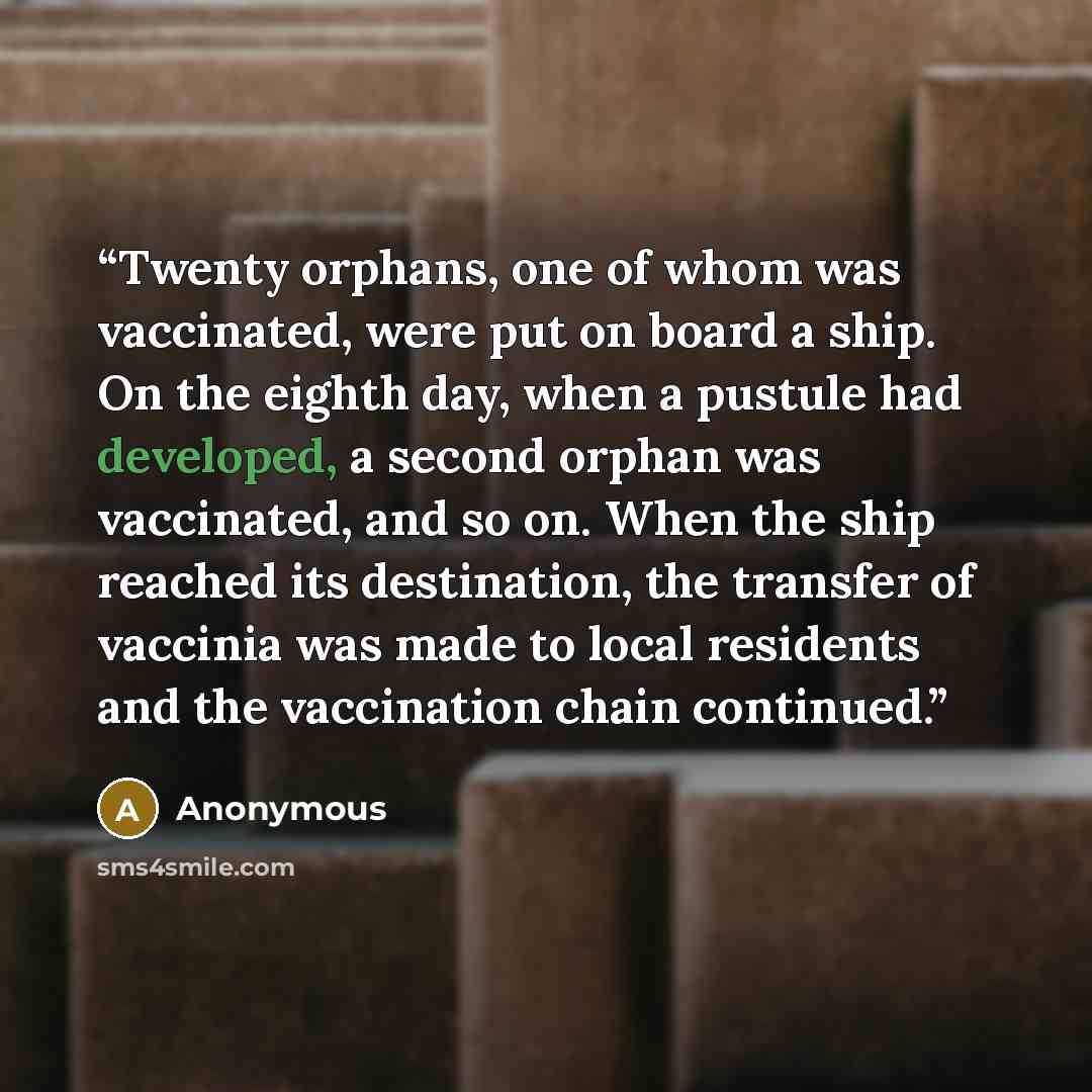 “Twenty orphans, one of whom was vaccinated, were put on board a ship. On the eighth day, when a pustule had developed, a second orphan was vaccinated, and so on. When the ship reached its destination, the transfer of vaccinia was made to local residents and the vaccination chain continued.” quote by Anonymous