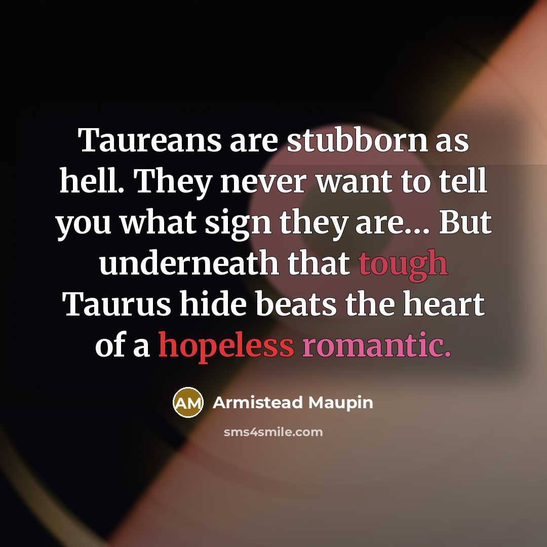 “Taureans are stubborn as hell. They never want to tell you what sign they are… But underneath that tough Taurus hide beats the heart of a hopeless romantic.” quote by Armistead Maupin