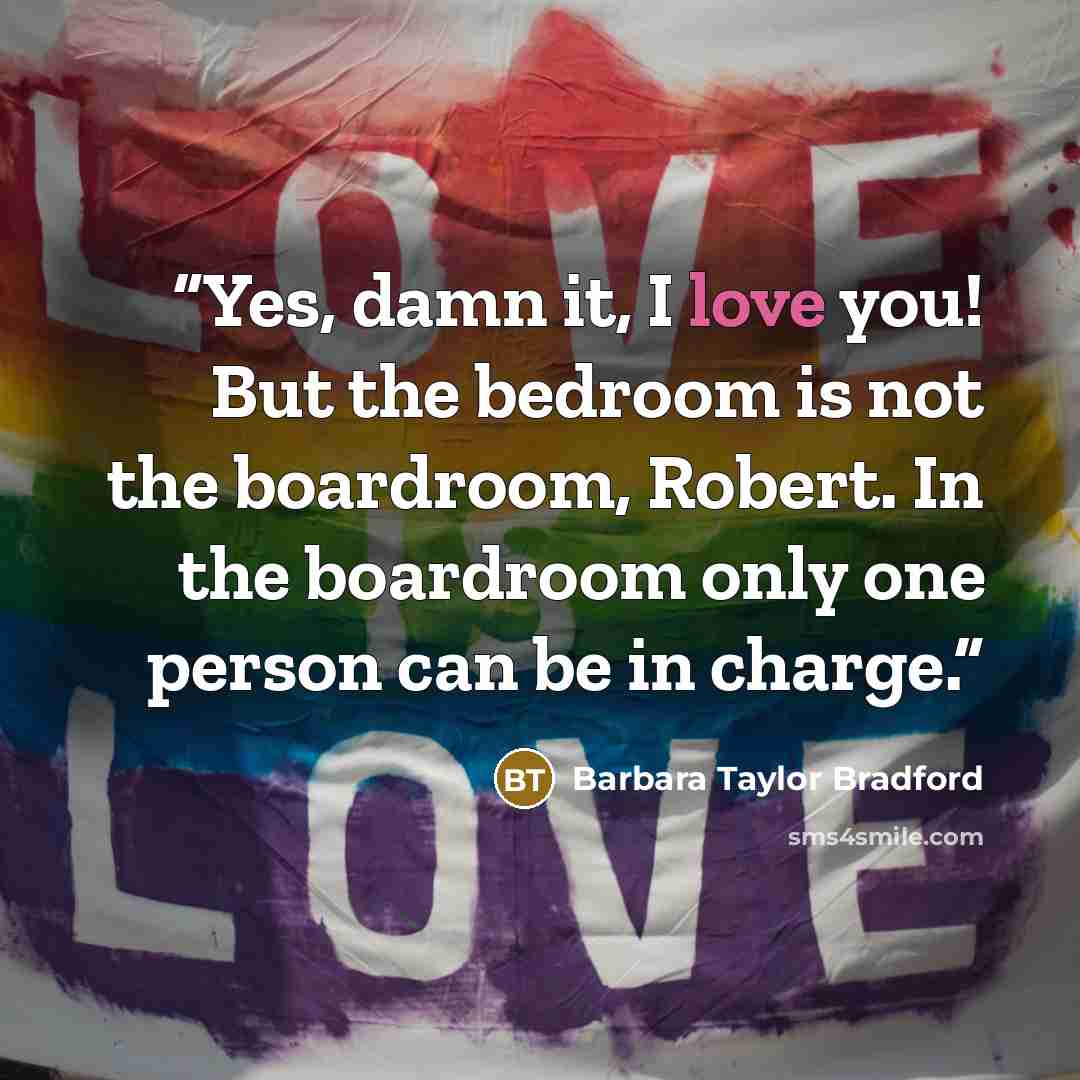 “Yes, damn it, I love you! But the bedroom is not the boardroom, Robert. In the boardroom only one person can be in charge.” quote by Barbara Taylor Bradford
