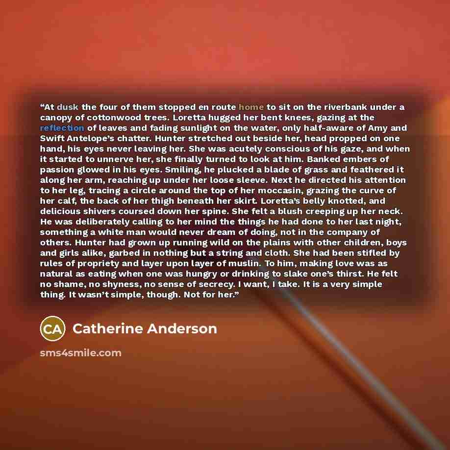 “At dusk the four of them stopped en route home to sit on the riverbank under a canopy of cottonwood trees. Loretta hugged her bent knees, gazing at the reflection of leaves and fading sunlight on the water, only half-aware of Amy and Swift Antelope’s chatter. Hunter stretched out beside her, head…” quote by Catherine Anderson