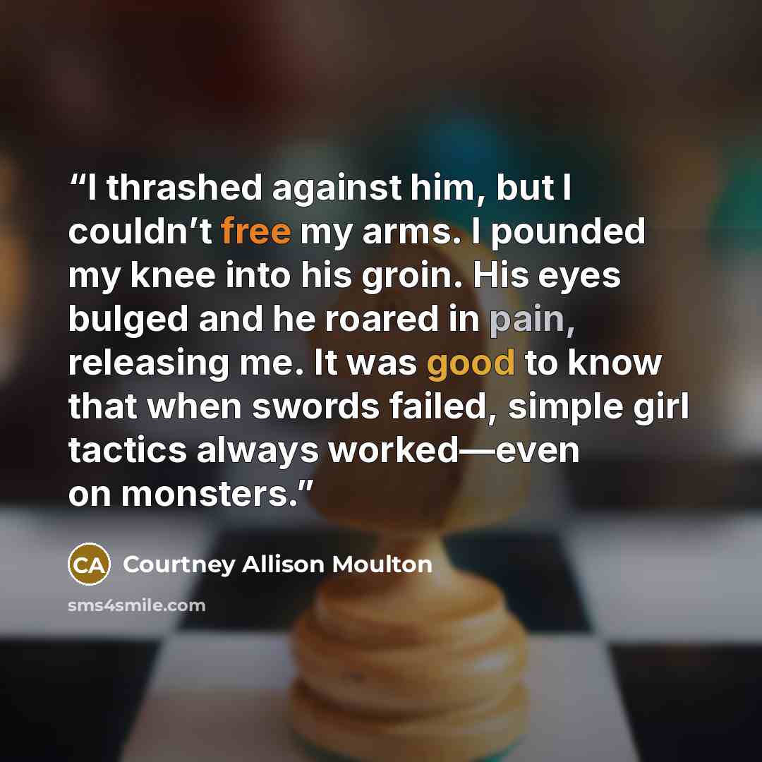 “I thrashed against him, but I couldn’t free my arms. I pounded my knee into his groin. His eyes bulged and he roared in pain, releasing me. It was good to know that when swords failed, simple girl tactics always worked—even on monsters.” quote by Courtney Allison Moulton