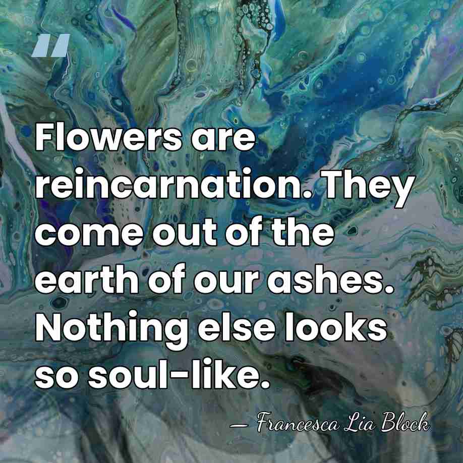 Flowers are reincarnation. They come out of the earth of our ashes.&hellip; - Francesca Lia Block