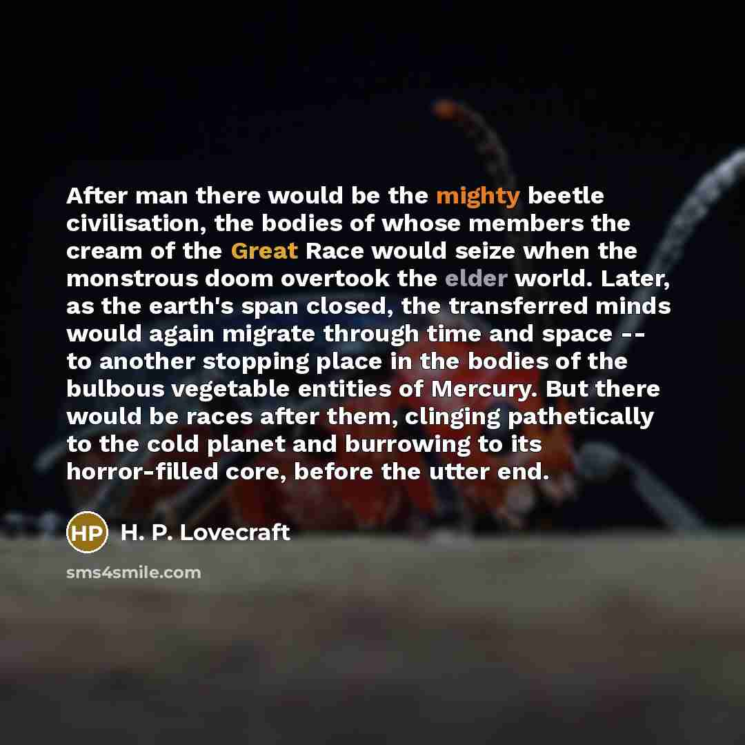 “After man there would be the mighty beetle civilisation, the bodies of whose members the cream of the Great Race would seize when the monstrous doom overtook the elder world. Later, as the earth's span closed, the transferred minds would again migrate through time and space -- to another stopping…” quote by H. P. Lovecraft