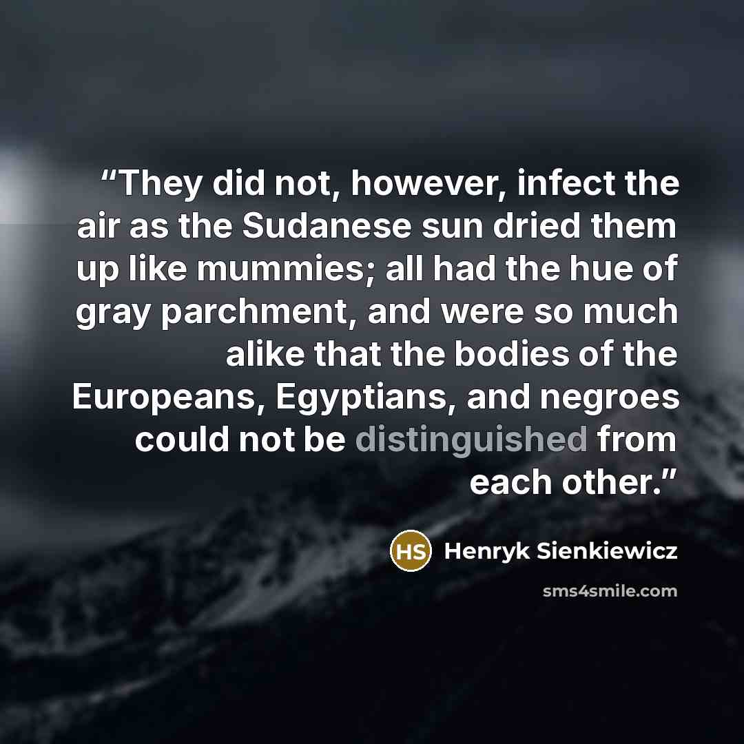 “They did not, however, infect the air as the Sudanese sun dried them up like mummies; all had the hue of gray parchment, and were so much alike that the bodies of the Europeans, Egyptians, and negroes could not be distinguished from each other.” quote by Henryk Sienkiewicz