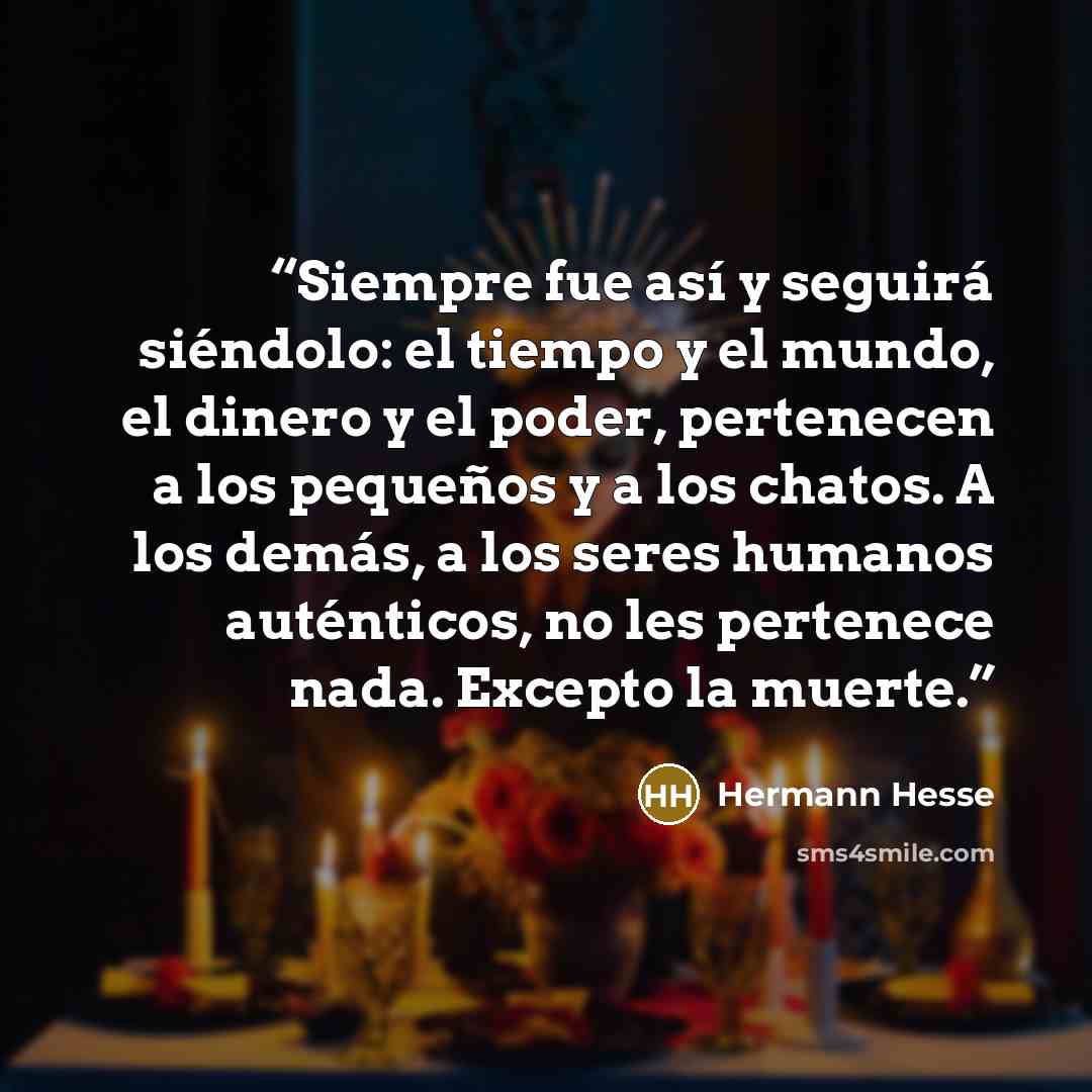 “Siempre fue así y seguirá siéndolo: el tiempo y el mundo, el dinero y el poder, pertenecen a los pequeños y a los chatos. A los demás, a los seres humanos auténticos, no les pertenece nada. Excepto la muerte.” quote by Hermann Hesse