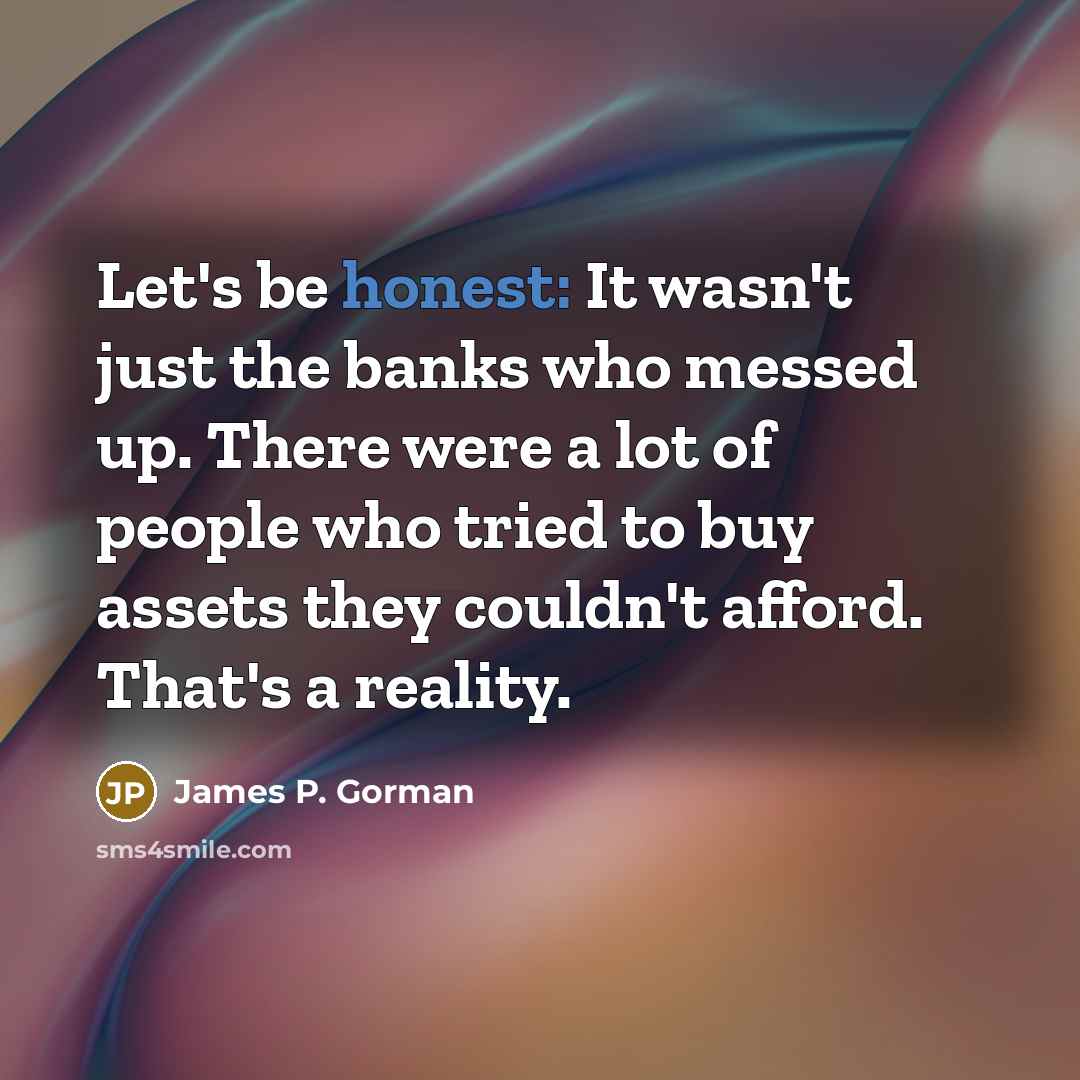 “Let's be honest: It wasn't just the banks who messed up. There were a lot of people who tried to buy assets they couldn't afford. That's a reality.” quote by James P. Gorman