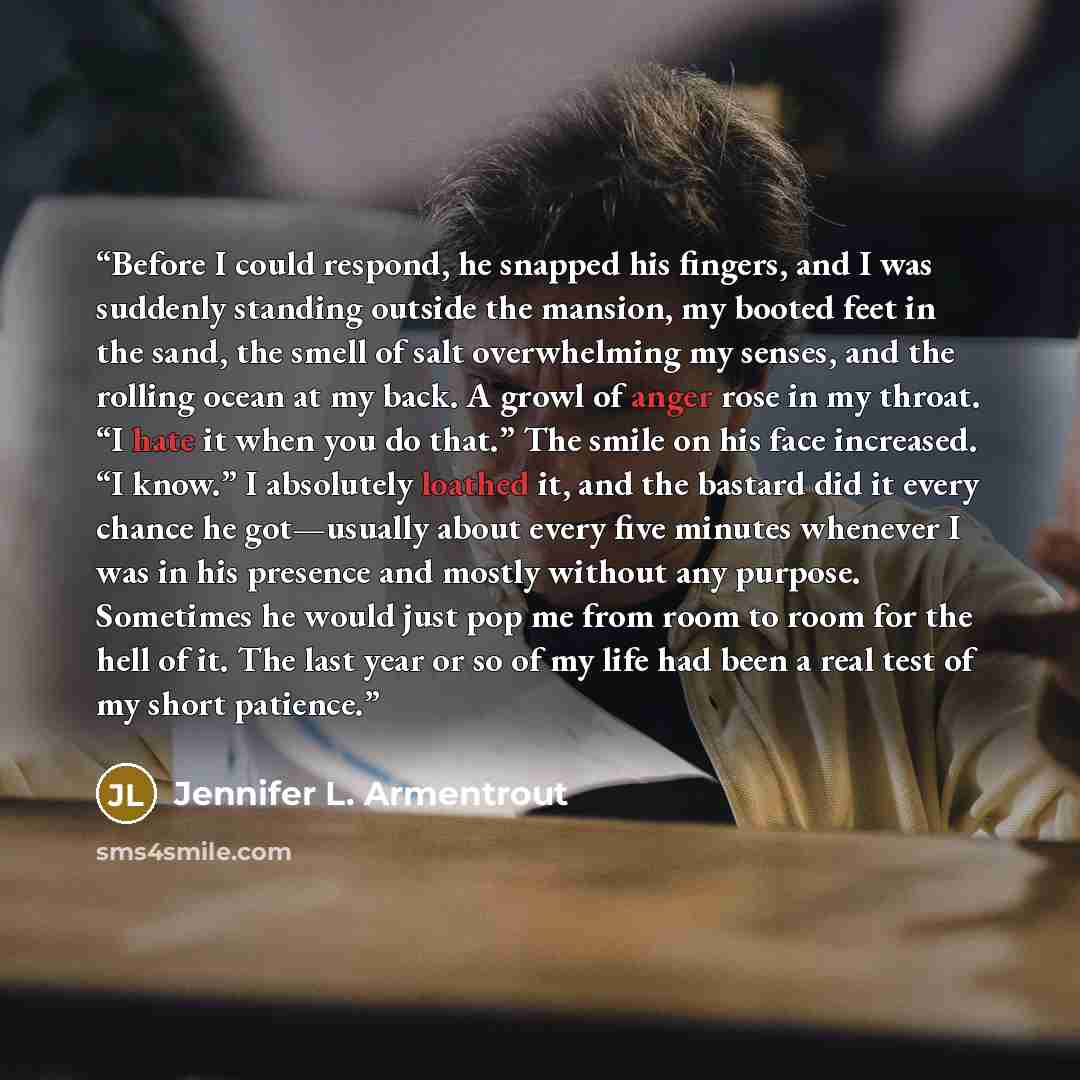 “Before I could respond, he snapped his fingers, and I was suddenly standing outside the mansion, my booted feet in the sand, the smell of salt overwhelming my senses, and the rolling ocean at my back. A growl of anger rose in my throat. “I hate it when you do that.” The smile on his face…” quote by Jennifer L. Armentrout